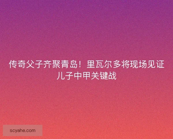传奇父子齐聚青岛！里瓦尔多将现场见证儿子中甲关键战