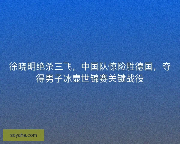 徐晓明绝杀三飞，中国队惊险胜德国，夺得男子冰壶世锦赛关键战役