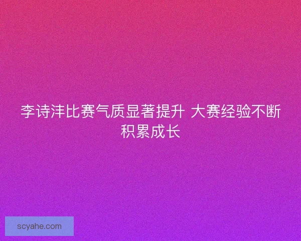 李诗沣比赛气质显著提升 大赛经验不断积累成长