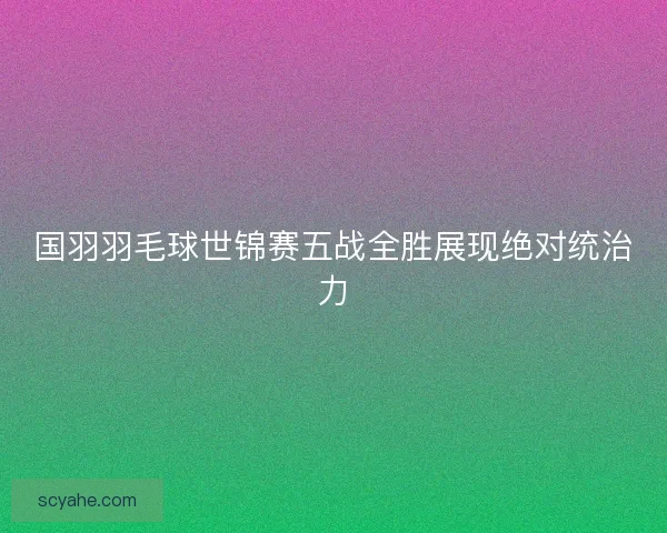 国羽羽毛球世锦赛五战全胜展现绝对统治力