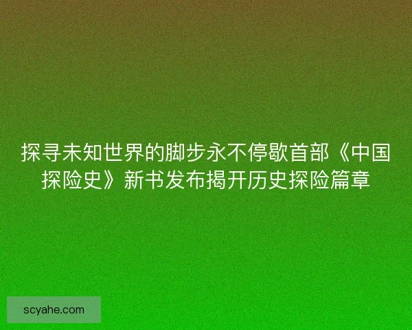 探寻未知世界的脚步永不停歇首部《中国探险史》新书发布揭开历史探险篇章
