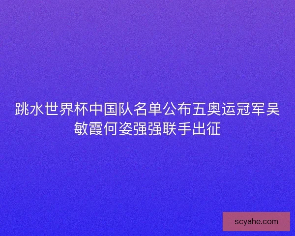 跳水世界杯中国队名单公布五奥运冠军吴敏霞何姿强强联手出征