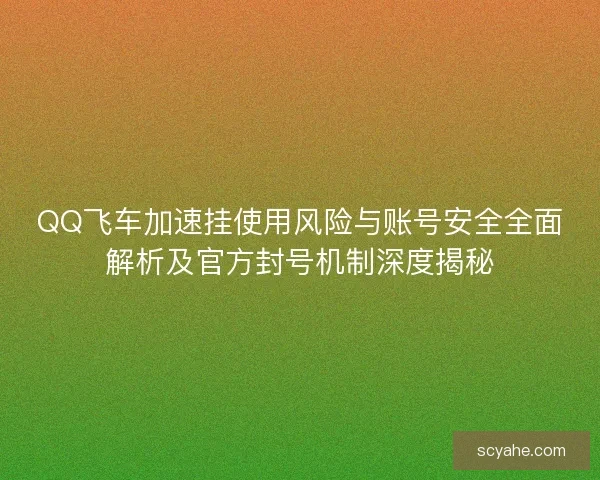 QQ飞车加速挂使用风险与账号安全全面解析及官方封号机制深度揭秘