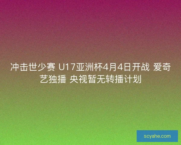 冲击世少赛 U17亚洲杯4月4日开战 爱奇艺独播 央视暂无转播计划