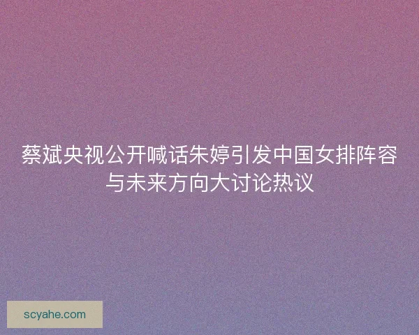 蔡斌央视公开喊话朱婷引发中国女排阵容与未来方向大讨论热议
