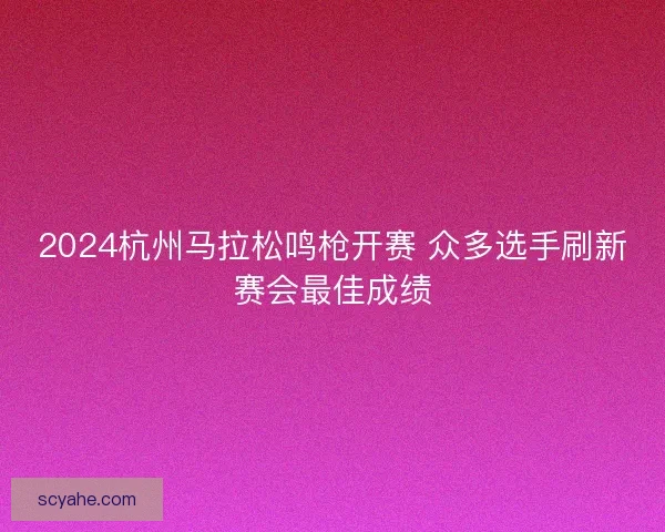 2024杭州马拉松鸣枪开赛 众多选手刷新赛会最佳成绩