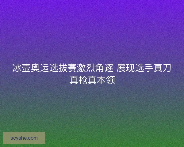 冰壶奥运选拔赛激烈角逐 展现选手真刀真枪真本领