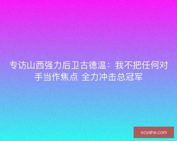 专访山西强力后卫古德温:我不把任何对手当作焦点 全力冲击总冠军 专访山西强力后卫古德温:我不把任何对手当作焦点 全力冲击总冠军