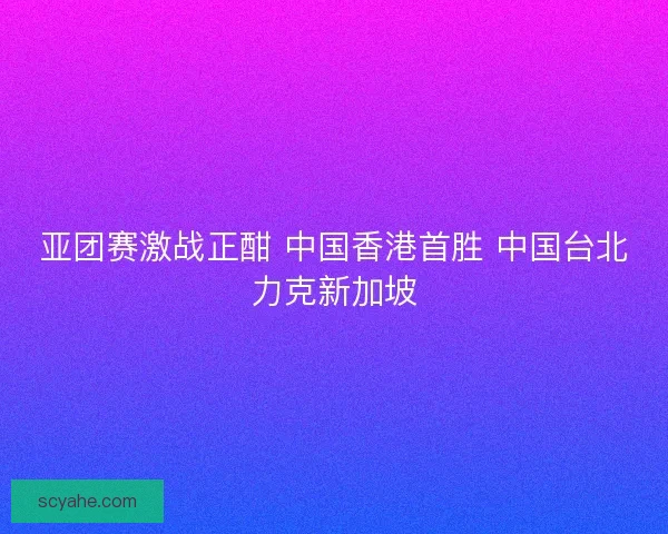 亚团赛激战正酣 中国香港首胜 中国台北力克新加坡 亚团赛激战正酣 中国香港首胜 中国台北力克新加坡