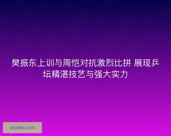 樊振东上训与周恺对抗激烈比拼 展现乒坛精湛技艺与强大实力 樊振东上训与周恺对抗激烈比拼 展现乒坛精湛技艺与强大实力