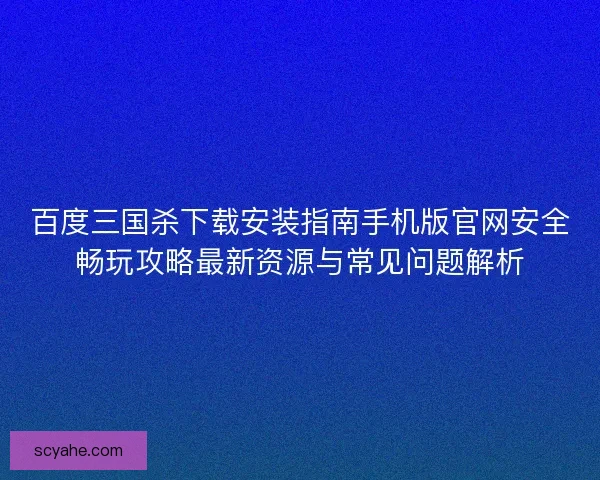 百度三国杀下载安装指南手机版官网安全畅玩攻略最新资源与常见问题解析