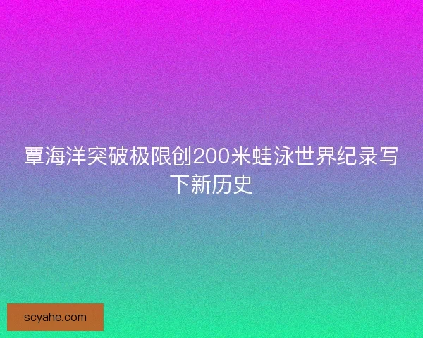 覃海洋突破极限创200米蛙泳世界纪录写下新历史