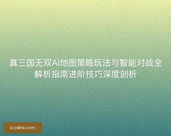 真三国无双AI地图策略玩法与智能对战全解析指南进阶技巧深度剖析