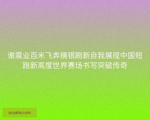 谢震业百米飞奔摘银刷新自我展现中国短跑新高度世界赛场书写突破传奇