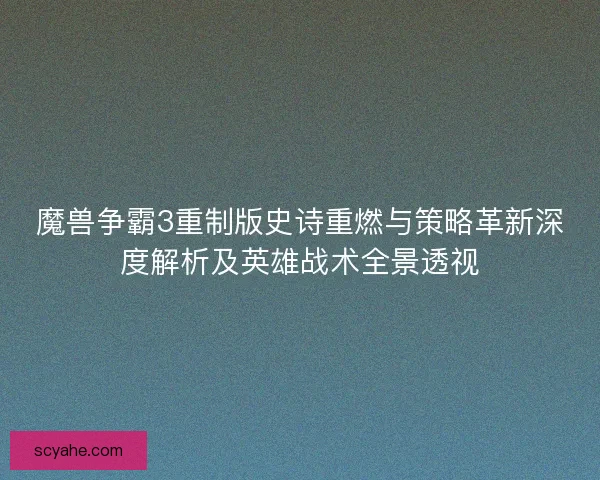 魔兽争霸3重制版史诗重燃与策略革新深度解析及英雄战术全景透视