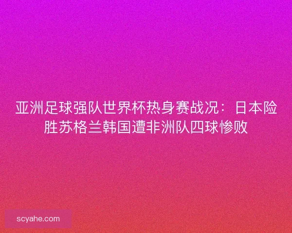 亚洲足球强队世界杯热身赛战况：日本险胜苏格兰韩国遭非洲队四球惨败