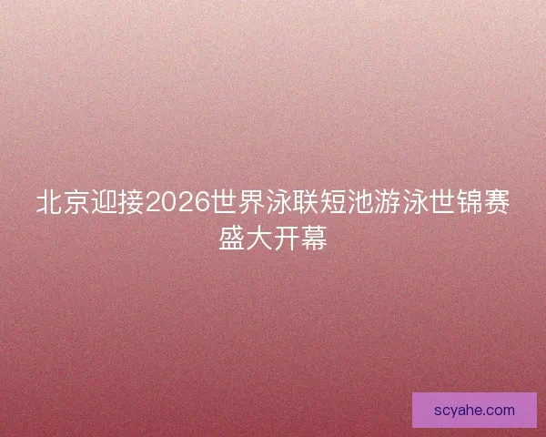 北京迎接2026世界泳联短池游泳世锦赛盛大开幕