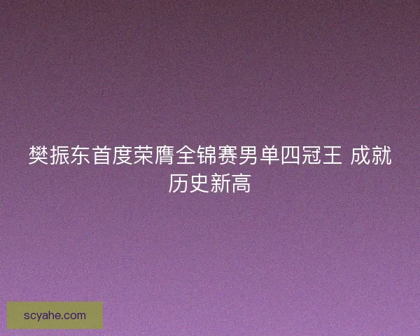 樊振东首度荣膺全锦赛男单四冠王 成就历史新高