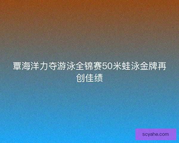 覃海洋力夺游泳全锦赛50米蛙泳金牌再创佳绩