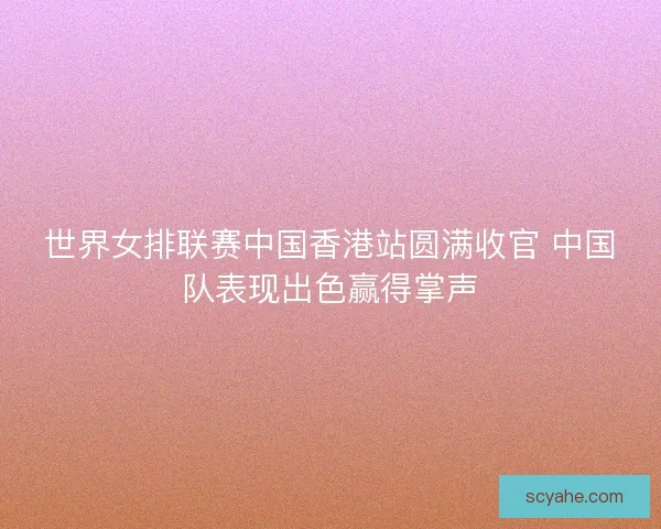 世界女排联赛中国香港站圆满收官 中国队表现出色赢得掌声
