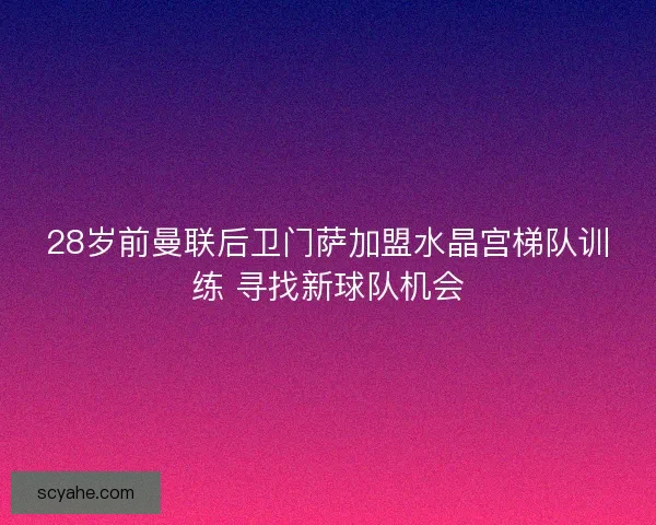 28岁前曼联后卫门萨加盟水晶宫梯队训练 寻找新球队机会
