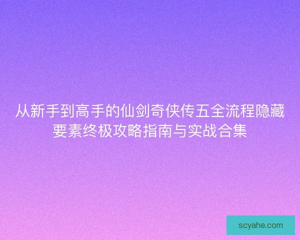 从新手到高手的仙剑奇侠传五全流程隐藏要素终极攻略指南与实战合集