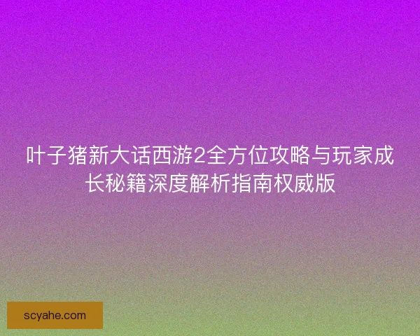 叶子猪新大话西游2全方位攻略与玩家成长秘籍深度解析指南权威版